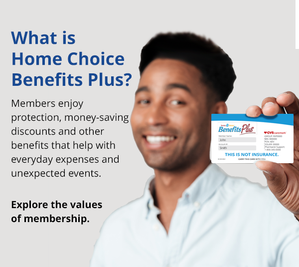 Welcome to Home Choice Benefits Plus. Members enjoy protection benefits, health and wellness savings along with valuable discounts that can save you money every day.